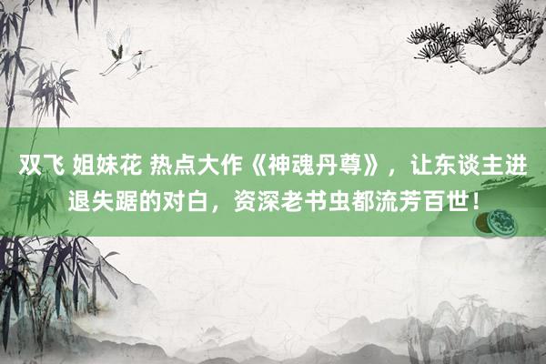 双飞 姐妹花 热点大作《神魂丹尊》，让东谈主进退失踞的对白，资深老书虫都流芳百世！