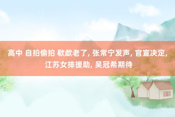 高中 自拍偷拍 欷歔老了， 张常宁发声， 官宣决定， 江苏女排援助， 吴冠希期待