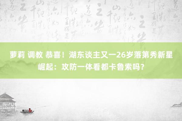 萝莉 调教 恭喜！湖东谈主又一26岁落第秀新星崛起：攻防一体看都卡鲁索吗？