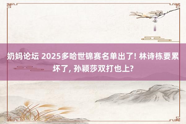 奶妈论坛 2025多哈世锦赛名单出了! 林诗栋要累坏了， 孙颖莎双打也上?