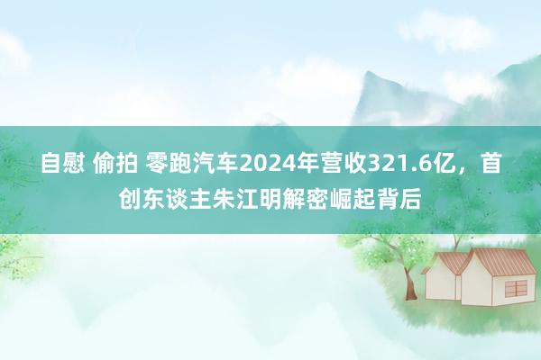 自慰 偷拍 零跑汽车2024年营收321.6亿，首创东谈主朱江明解密崛起背后