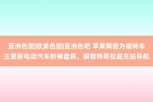 亚洲色图|欧美色图|亚洲色吧 苹果舆图为福特车主更新电动汽车阶梯盘算，解救特斯拉超充站导航