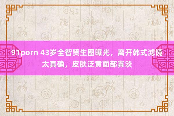 91porn 43岁全智贤生图曝光，离开韩式滤镜太真确，皮肤泛黄面部寡淡