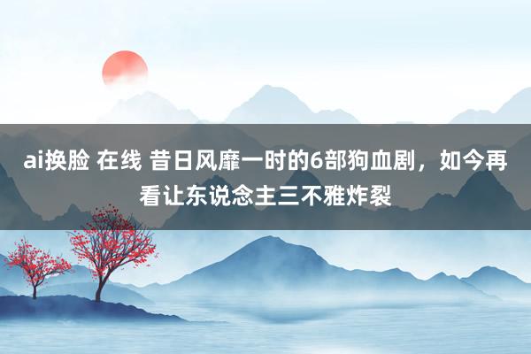ai换脸 在线 昔日风靡一时的6部狗血剧，如今再看让东说念主三不雅炸裂