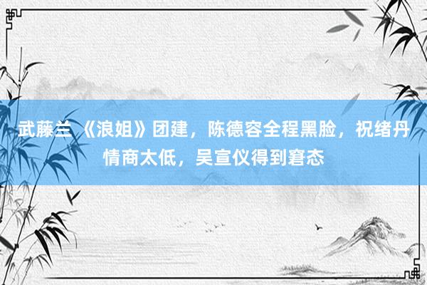 武藤兰 《浪姐》团建，陈德容全程黑脸，祝绪丹情商太低，吴宣仪得到窘态