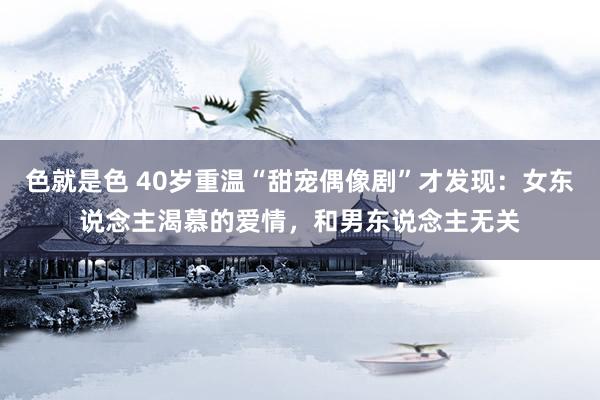 色就是色 40岁重温“甜宠偶像剧”才发现：女东说念主渴慕的爱情，和男东说念主无关