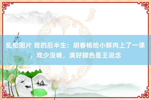 乱伦图片 我的后半生：胡春杨给小鲜肉上了一课，戏少没啥，演好脚色是王说念