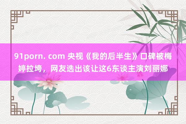 91porn. com 央视《我的后半生》口碑被梅婷拉垮，网友选出该让这6东谈主演刘丽娜