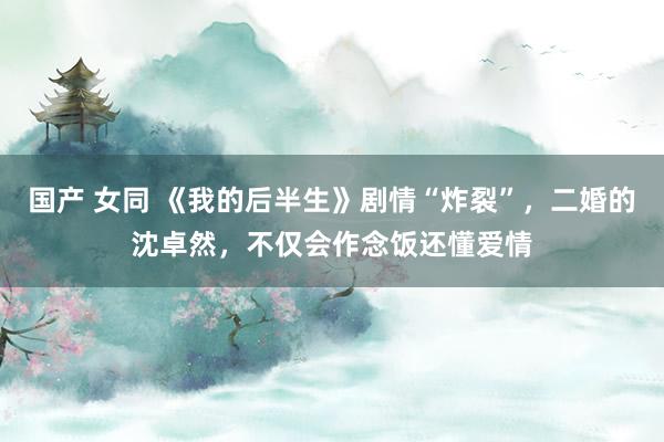 国产 女同 《我的后半生》剧情“炸裂”，二婚的沈卓然，不仅会作念饭还懂爱情