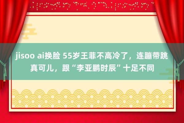 jisoo ai换脸 55岁王菲不高冷了，连蹦带跳真可儿，跟“李亚鹏时辰”十足不同