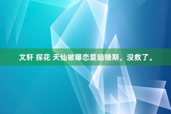 文轩 探花 天仙被曝恋爱脑晚期，没救了。