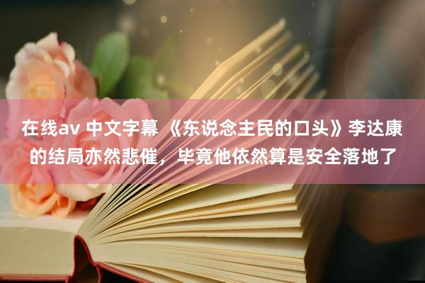 在线av 中文字幕 《东说念主民的口头》李达康的结局亦然悲催，毕竟他依然算是安全落地了