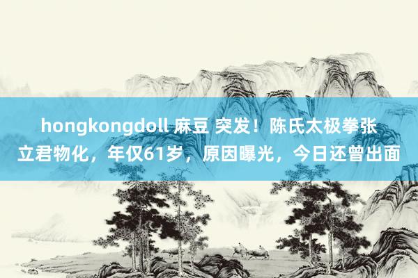 hongkongdoll 麻豆 突发!陈氏太极拳张立君物化,年仅61岁,原因曝光,今日还曾出面