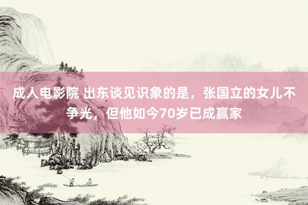 成人电影院 出东谈见识象的是，张国立的女儿不争光，但他如今70岁已成赢家