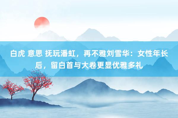 白虎 意思 抚玩潘虹，再不雅刘雪华：女性年长后，留白首与大卷更显优雅多礼