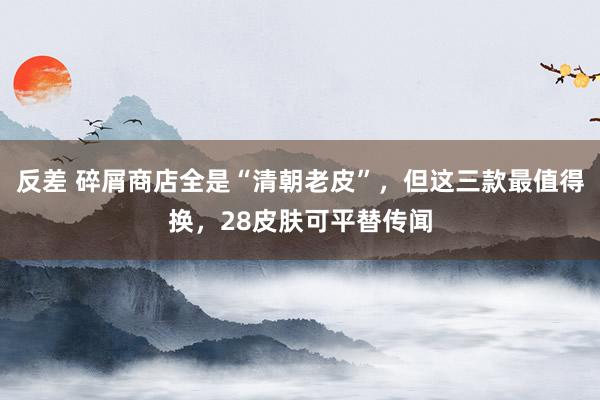 反差 碎屑商店全是“清朝老皮”，但这三款最值得换，28皮肤可平替传闻
