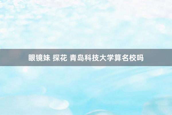 眼镜妹 探花 青岛科技大学算名校吗