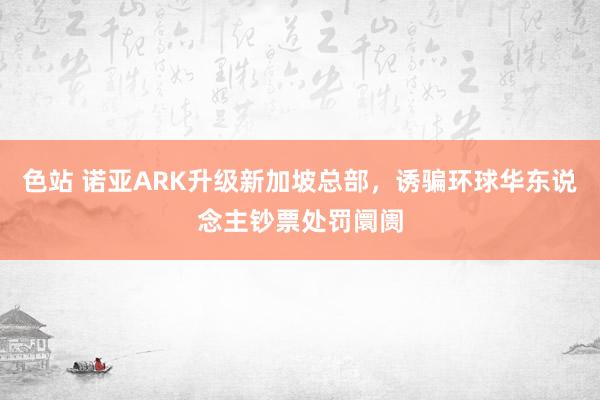 色站 诺亚ARK升级新加坡总部，诱骗环球华东说念主钞票处罚阛阓