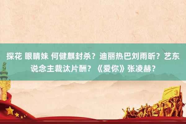 探花 眼睛妹 何健麒封杀？迪丽热巴刘雨昕？艺东说念主裁汰片酬？《爱你》张凌赫？