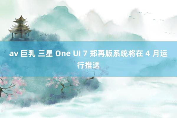 av 巨乳 三星 One UI 7 郑再版系统将在 4 月运行推送
