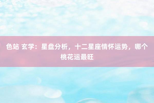 色站 玄学：星盘分析，十二星座情怀运势，哪个桃花运最旺
