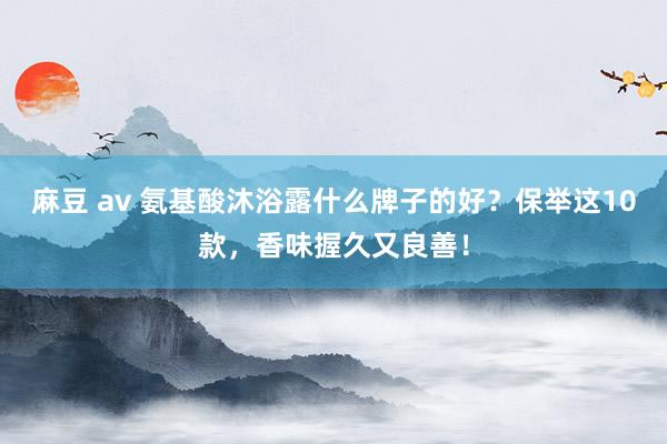 麻豆 av 氨基酸沐浴露什么牌子的好？保举这10款，香味握久又良善！