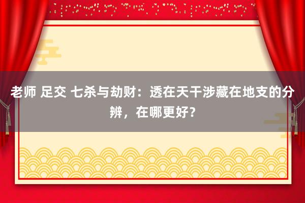 老师 足交 七杀与劫财：透在天干涉藏在地支的分辨，在哪更好？