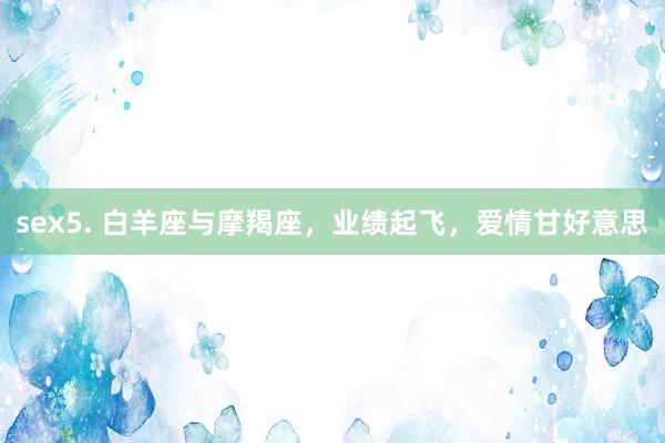 sex5. 白羊座与摩羯座，业绩起飞，爱情甘好意思