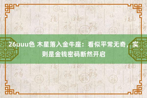26uuu色 木星落入金牛座：看似平常无奇，实则是金钱密码断然开启