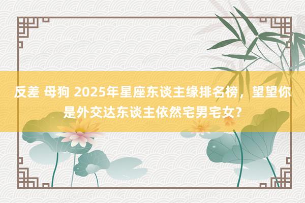 反差 母狗 2025年星座东谈主缘排名榜，望望你是外交达东谈主依然宅男宅女？