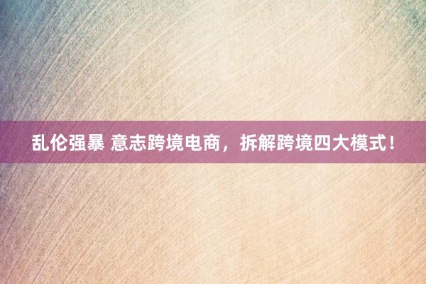 乱伦强暴 意志跨境电商，拆解跨境四大模式！