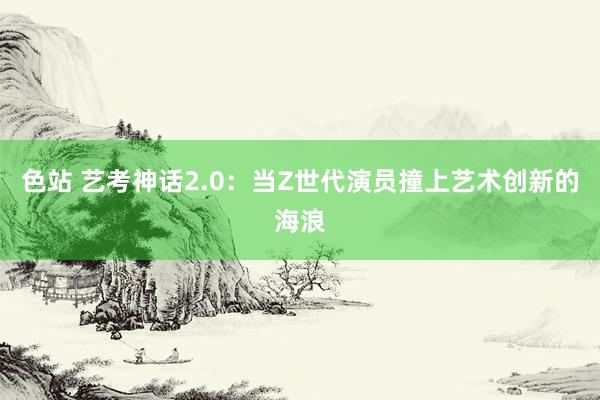 色站 艺考神话2.0：当Z世代演员撞上艺术创新的海浪
