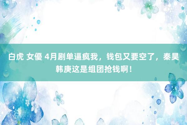 白虎 女優 4月剧单逼疯我，钱包又要空了，秦昊韩庚这是组团抢钱啊！