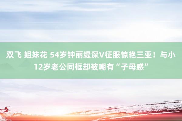 双飞 姐妹花 54岁钟丽缇深V征服惊艳三亚！与小12岁老公同框却被嘲有“子母感”