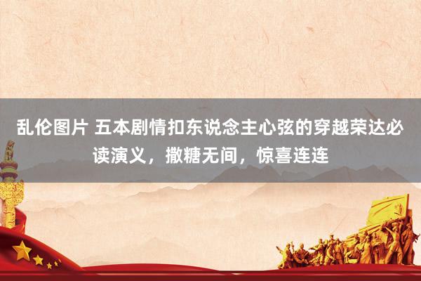 乱伦图片 五本剧情扣东说念主心弦的穿越荣达必读演义，撒糖无间，惊喜连连