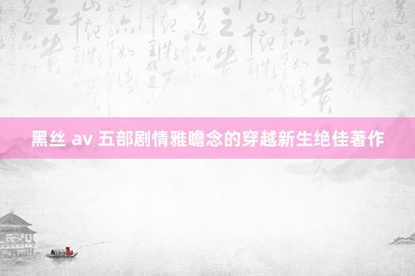 黑丝 av 五部剧情雅瞻念的穿越新生绝佳著作
