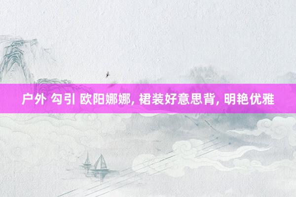 户外 勾引 欧阳娜娜， 裙装好意思背， 明艳优雅