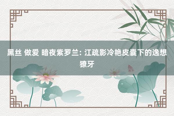 黑丝 做爱 暗夜紫罗兰: 江疏影冷艳皮囊下的逸想獠牙