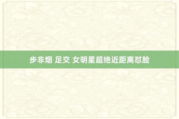 步非烟 足交 女明星超绝近距离怼脸