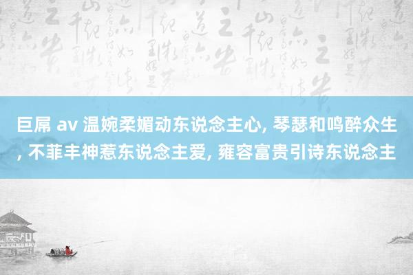 巨屌 av 温婉柔媚动东说念主心， 琴瑟和鸣醉众生， 不菲丰神惹东说念主爱， 雍容富贵引诗东说念主