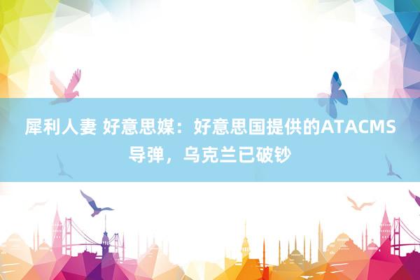 犀利人妻 好意思媒：好意思国提供的ATACMS导弹，乌克兰已破钞