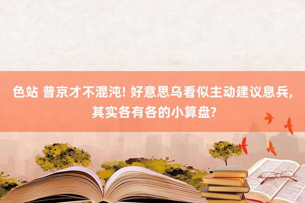 色站 普京才不混沌! 好意思乌看似主动建议息兵， 其实各有各的小算盘?