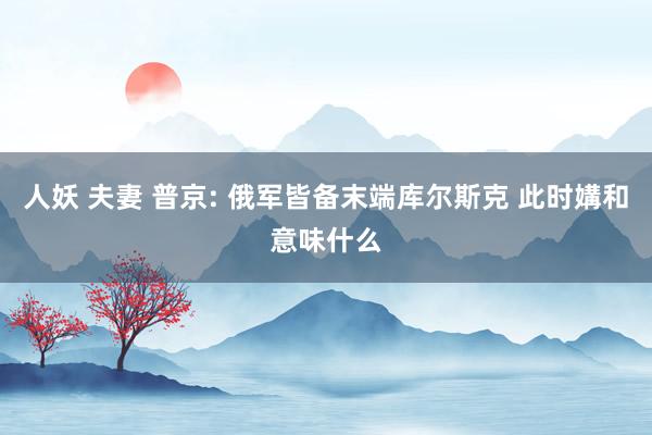 人妖 夫妻 普京: 俄军皆备末端库尔斯克 此时媾和意味什么