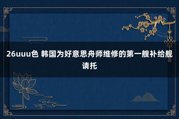 26uuu色 韩国为好意思舟师维修的第一艘补给舰请托