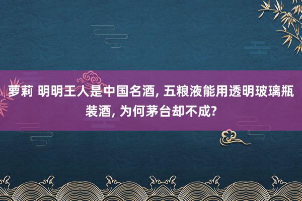 萝莉 明明王人是中国名酒， 五粮液能用透明玻璃瓶装酒， 为何茅台却不成?