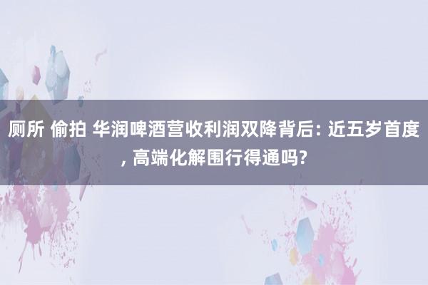 厕所 偷拍 华润啤酒营收利润双降背后: 近五岁首度， 高端化解围行得通吗?
