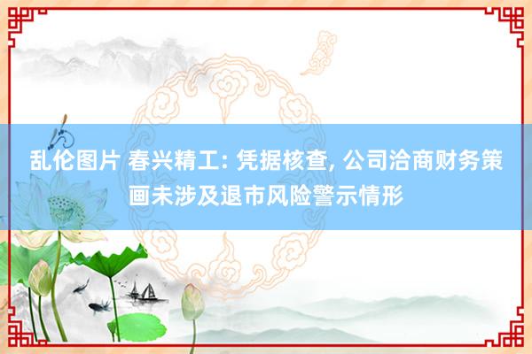 乱伦图片 春兴精工: 凭据核查， 公司洽商财务策画未涉及退市风险警示情形