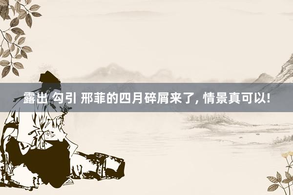 露出 勾引 邢菲的四月碎屑来了， 情景真可以!