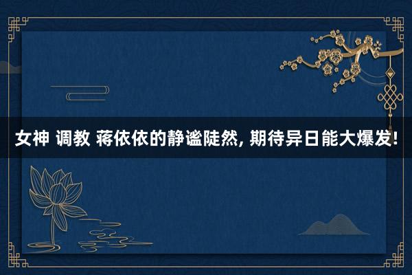女神 调教 蒋依依的静谧陡然， 期待异日能大爆发!