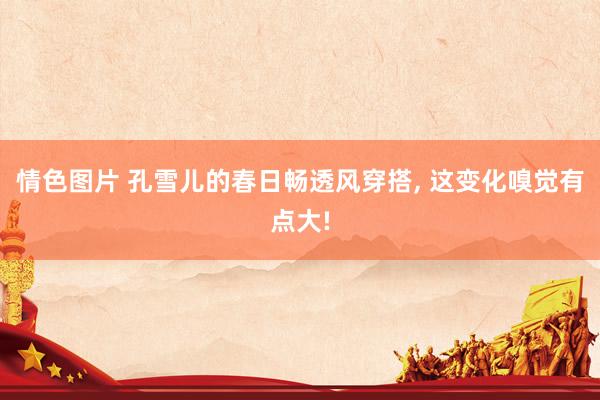 情色图片 孔雪儿的春日畅透风穿搭， 这变化嗅觉有点大!